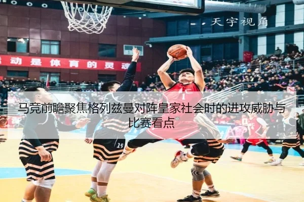 马竞前瞻聚焦格列兹曼对阵皇家社会时的进攻威胁与比赛看点